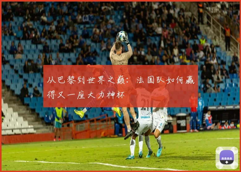 从巴黎到世界之巅:法国队如何赢得又一座大力神杯