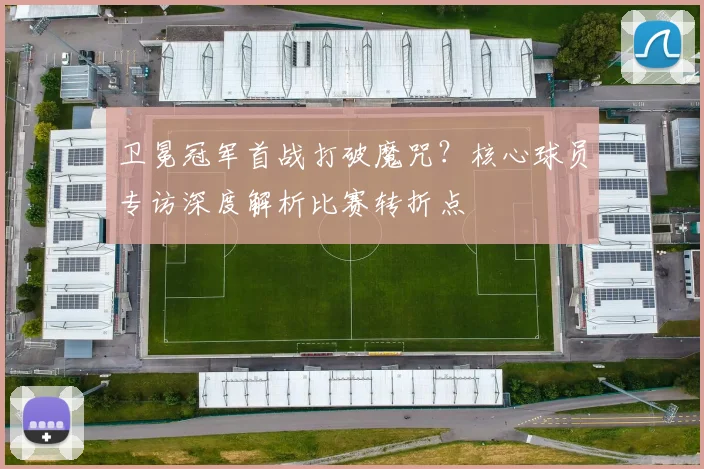 卫冕冠军首战打破魔咒？核心球员专访深度解析比赛转折点
