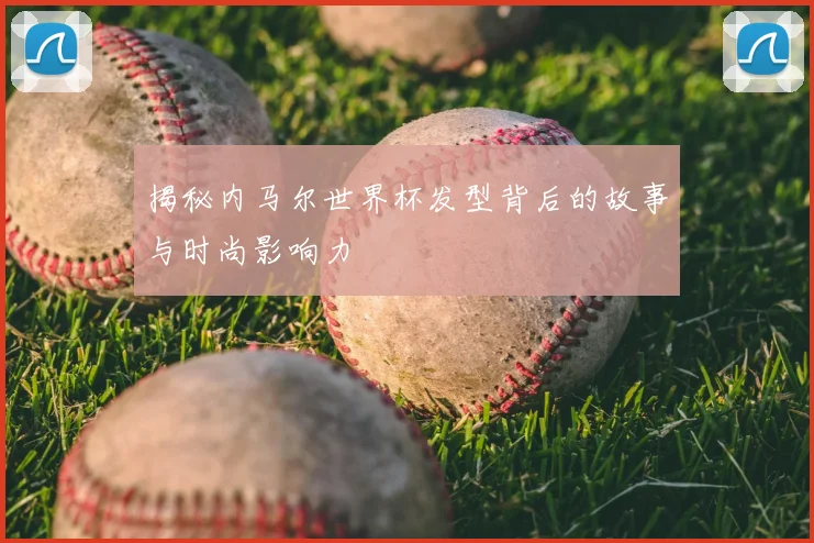 揭秘内马尔世界杯发型背后的故事与时尚影响力