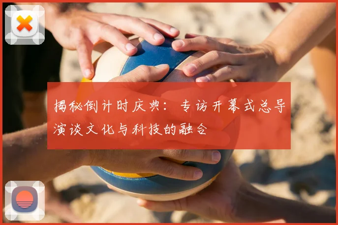 揭秘倒计时庆典：专访开幕式总导演谈文化与科技的融合