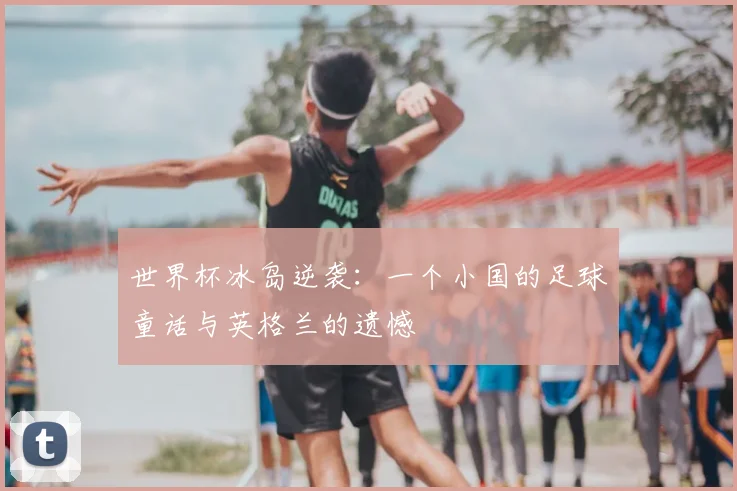 世界杯冰岛逆袭:一个小国的足球童话与英格兰的遗憾