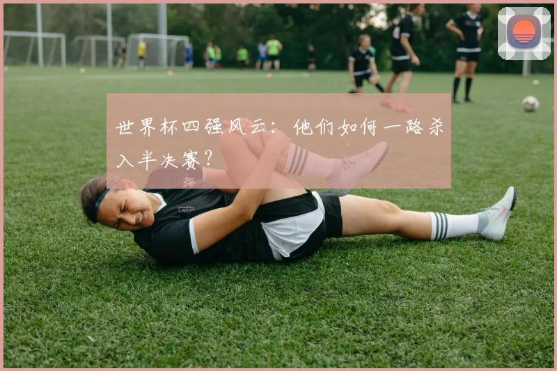 世界杯四强风云：他们如何一路杀入半决赛？