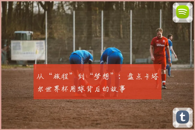 从“旅程”到“梦想”：盘点卡塔尔世界杯用球背后的故事